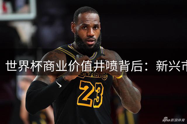 世界杯商业价值井喷背后：新兴市场崛起与欧洲转播困局