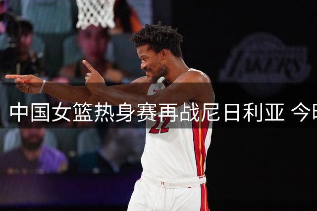 中国女篮热身赛再战尼日利亚 今晚海口上演强强对话