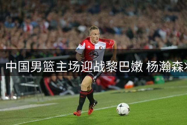 中国男篮主场迎战黎巴嫩 杨瀚森状态成焦点