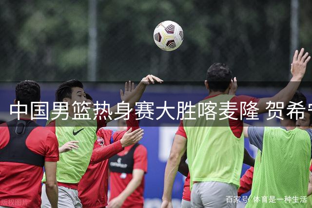 中国男篮热身赛大胜喀麦隆 贺希宁手感火热三分球命中率60%