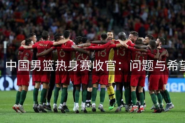 中国男篮热身赛收官：问题与希望并存