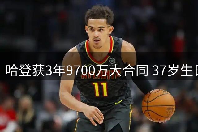 哈登获3年9700万大合同 37岁生日前喜提厚礼