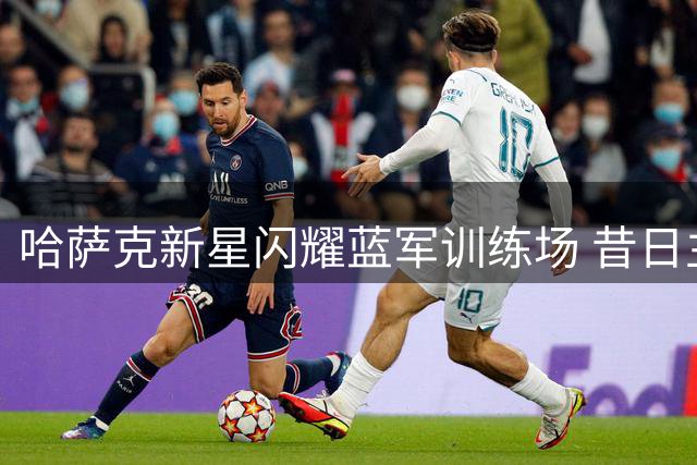 哈萨克新星闪耀蓝军训练场 昔日主帅直言其天赋远超英超前辈