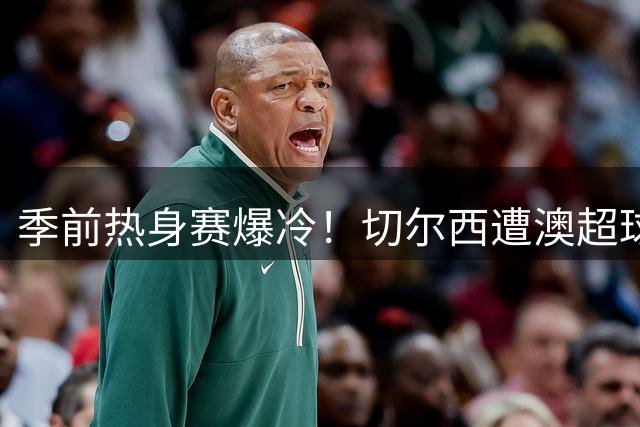 季前热身赛爆冷！切尔西遭澳超球队逼平 希腊射手头槌建功
