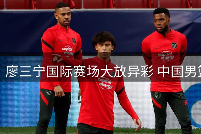 廖三宁国际赛场大放异彩 中国男篮后卫线迎来新希望