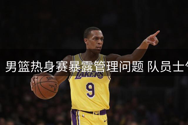 男篮热身赛暴露管理问题 队员士气低迷状态堪忧