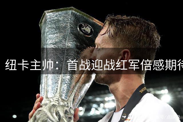 纽卡主帅：首战迎战红军倍感期待