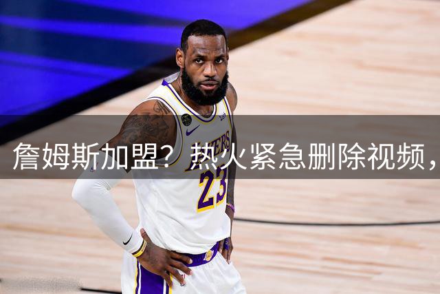 詹姆斯加盟？热火紧急删除视频，帕金斯没有说谎，争冠恐失去悬念
