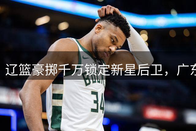 辽篮豪掷千万锁定新星后卫，广东内线引援陷僵局