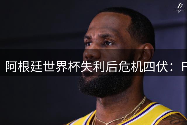 阿根廷世界杯失利后危机四伏：FIFA介入调查冲突事件 更衣室矛盾浮出水面