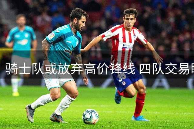骑士队或放弃高价锋线 四队交易瞄准掘金冠军拼图