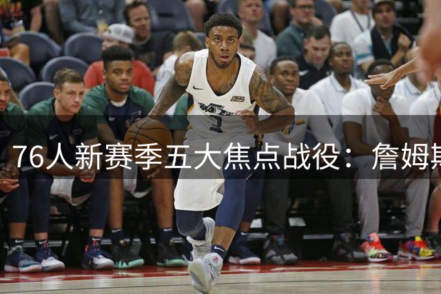 76人新赛季五大焦点战役：詹姆斯重返洛城领衔