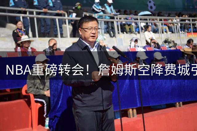NBA重磅转会！詹姆斯空降费城引爆联盟，幕后推手显露